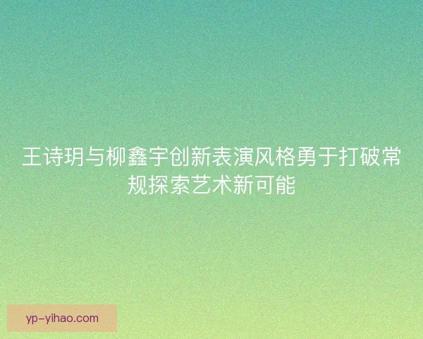 王诗玥与柳鑫宇创新表演风格勇于打破常规探索艺术新可能