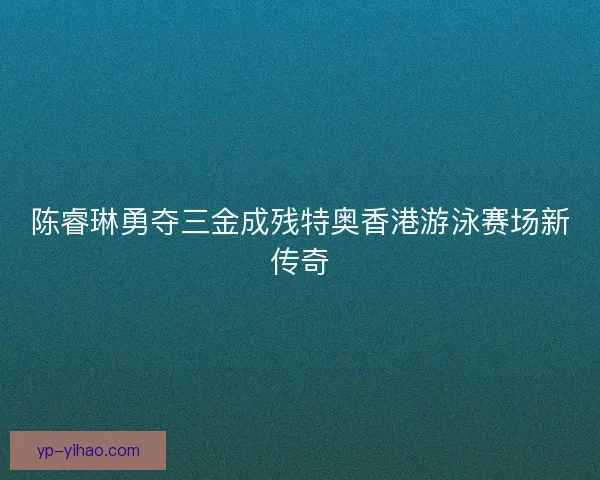 陈睿琳勇夺三金成残特奥香港游泳赛场新传奇