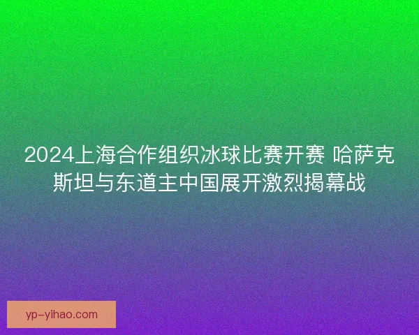 2024上海合作组织冰球比赛开赛 哈萨克斯坦与东道主中国展开激烈揭幕战