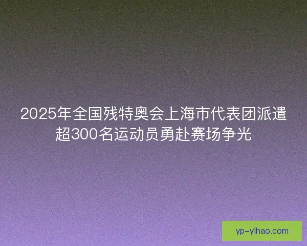 2025年全国残特奥会上海市代表团派遣超300名运动员勇赴赛场争光