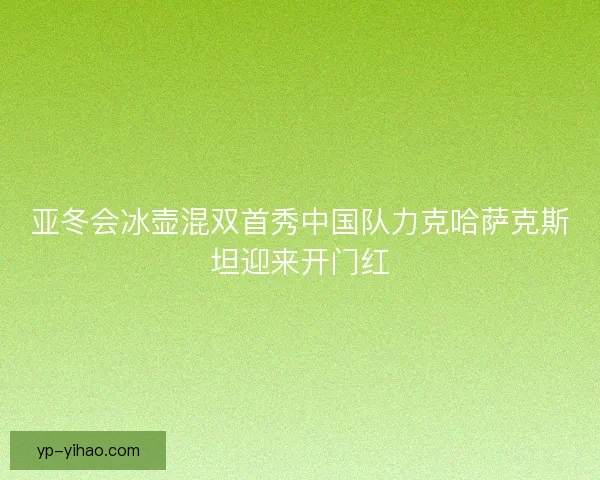 亚冬会冰壶混双首秀中国队力克哈萨克斯坦迎来开门红