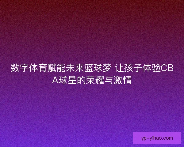 数字体育赋能未来篮球梦 让孩子体验CBA球星的荣耀与激情