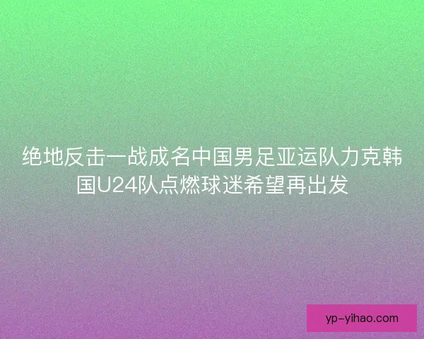绝地反击一战成名中国男足亚运队力克韩国U24队点燃球迷希望再出发